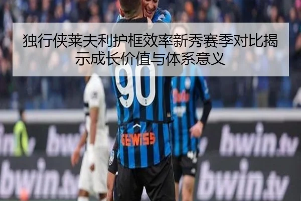 独行侠莱夫利护框效率新秀赛季对比揭示成长价值与体系意义
