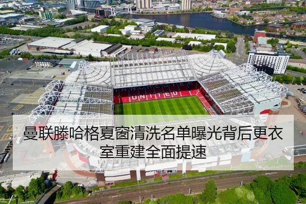 曼联滕哈格夏窗清洗名单曝光背后更衣室重建全面提速